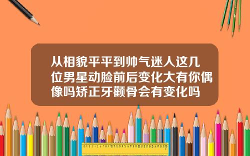 从相貌平平到帅气迷人这几位男星动脸前后变化大有你偶像吗矫正牙颧骨会有变化吗