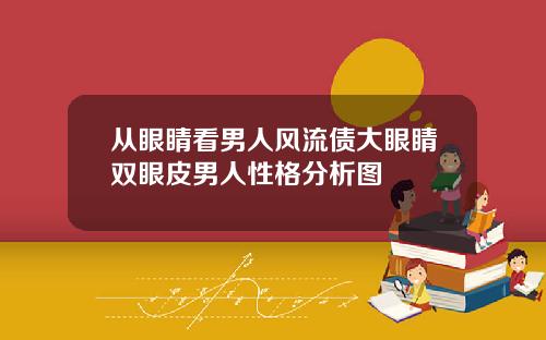 从眼睛看男人风流债大眼睛双眼皮男人性格分析图
