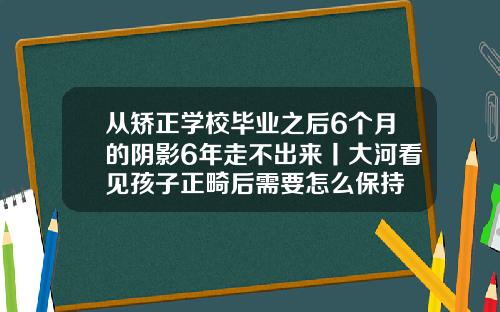 从矫正学校毕业之后6个月的阴影6年走不出来丨大河看见孩子正畸后需要怎么保持
