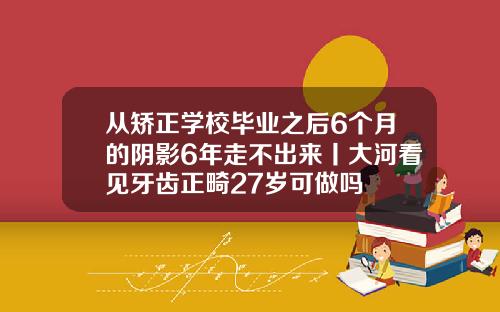 从矫正学校毕业之后6个月的阴影6年走不出来丨大河看见牙齿正畸27岁可做吗