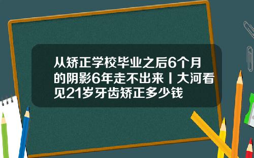 从矫正学校毕业之后6个月的阴影6年走不出来丨大河看见21岁牙齿矫正多少钱