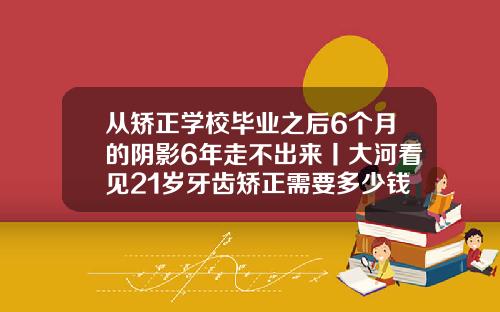 从矫正学校毕业之后6个月的阴影6年走不出来丨大河看见21岁牙齿矫正需要多少钱呢