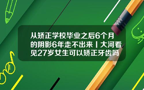 从矫正学校毕业之后6个月的阴影6年走不出来丨大河看见27岁女生可以矫正牙齿吗
