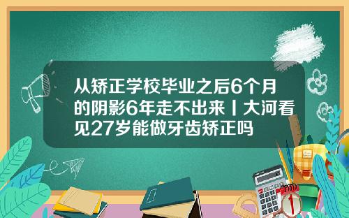 从矫正学校毕业之后6个月的阴影6年走不出来丨大河看见27岁能做牙齿矫正吗