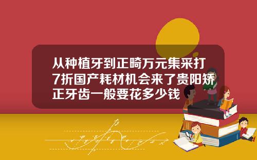 从种植牙到正畸万元集采打7折国产耗材机会来了贵阳矫正牙齿一般要花多少钱