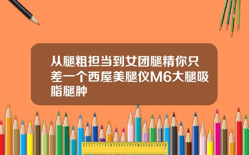 从腿粗担当到女团腿精你只差一个西屋美腿仪M6大腿吸脂腿肿