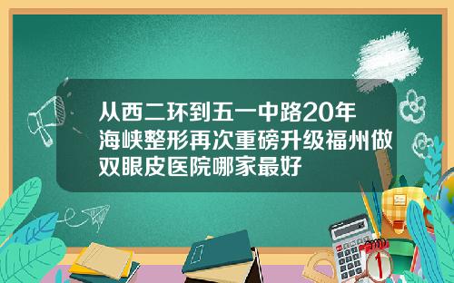 从西二环到五一中路20年海峡整形再次重磅升级福州做双眼皮医院哪家最好