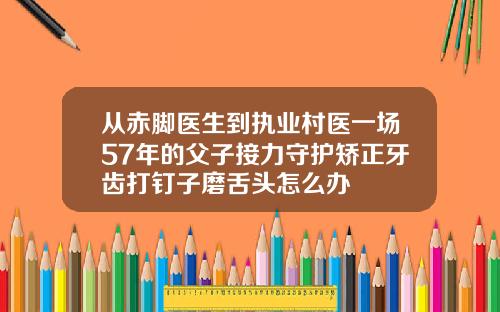 从赤脚医生到执业村医一场57年的父子接力守护矫正牙齿打钉子磨舌头怎么办