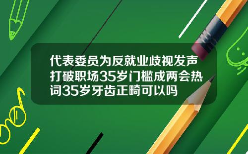 代表委员为反就业歧视发声打破职场35岁门槛成两会热词35岁牙齿正畸可以吗