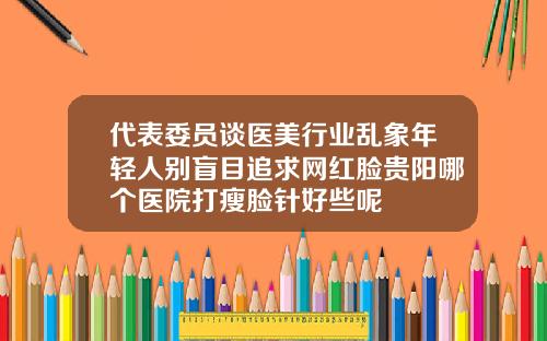 代表委员谈医美行业乱象年轻人别盲目追求网红脸贵阳哪个医院打瘦脸针好些呢
