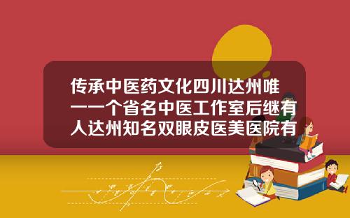 传承中医药文化四川达州唯一一个省名中医工作室后继有人达州知名双眼皮医美医院有哪些