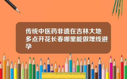 传统中医药非遗在吉林大地多点开花长春哪里能做埋线避孕