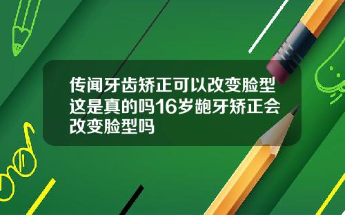 传闻牙齿矫正可以改变脸型这是真的吗16岁龅牙矫正会改变脸型吗