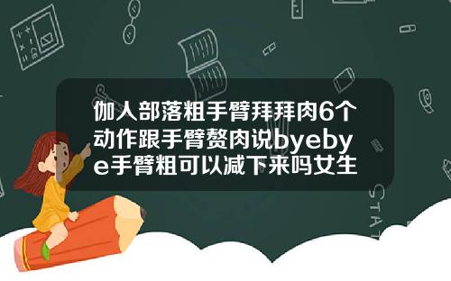 伽人部落粗手臂拜拜肉6个动作跟手臂赘肉说byebye手臂粗可以减下来吗女生