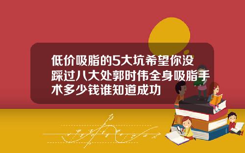 低价吸脂的5大坑希望你没踩过八大处郭时伟全身吸脂手术多少钱谁知道成功