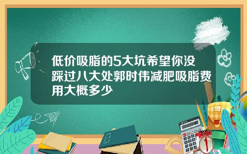 低价吸脂的5大坑希望你没踩过八大处郭时伟减肥吸脂费用大概多少