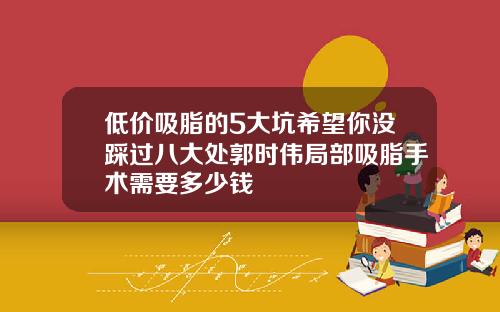 低价吸脂的5大坑希望你没踩过八大处郭时伟局部吸脂手术需要多少钱
