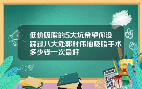 低价吸脂的5大坑希望你没踩过八大处郭时伟抽吸脂手术多少钱一次最好