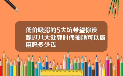 低价吸脂的5大坑希望你没踩过八大处郭时伟抽脂可以局麻吗多少钱