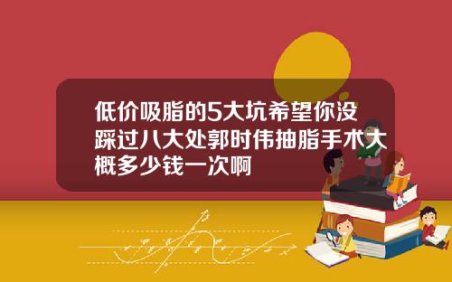 低价吸脂的5大坑希望你没踩过八大处郭时伟抽脂手术大概多少钱一次啊