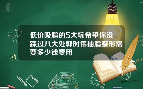 低价吸脂的5大坑希望你没踩过八大处郭时伟抽脂整形需要多少钱费用