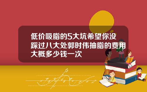 低价吸脂的5大坑希望你没踩过八大处郭时伟抽脂的费用大概多少钱一次