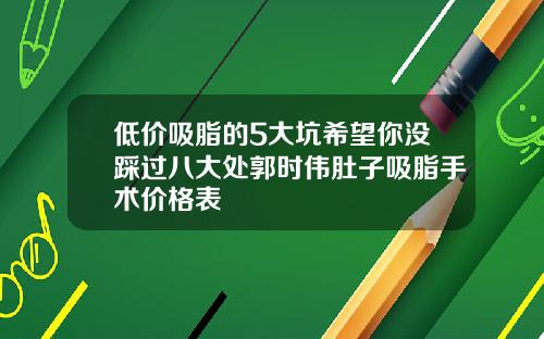 低价吸脂的5大坑希望你没踩过八大处郭时伟肚子吸脂手术价格表