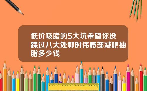 低价吸脂的5大坑希望你没踩过八大处郭时伟腰部减肥抽脂多少钱