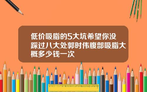 低价吸脂的5大坑希望你没踩过八大处郭时伟腹部吸脂大概多少钱一次
