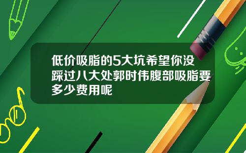 低价吸脂的5大坑希望你没踩过八大处郭时伟腹部吸脂要多少费用呢