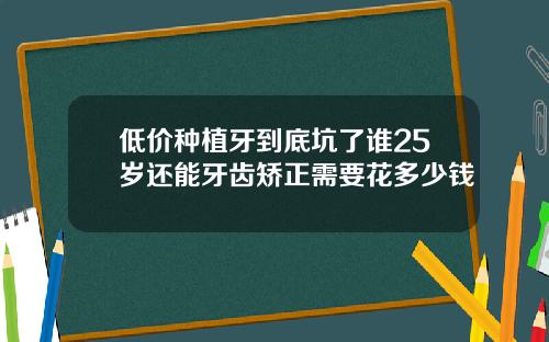 低价种植牙到底坑了谁25岁还能牙齿矫正需要花多少钱