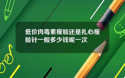 低价肉毒素瘦脸还是扎心瘦脸针一般多少钱呢一次