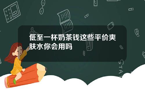 低至一杯奶茶钱这些平价爽肤水你会用吗