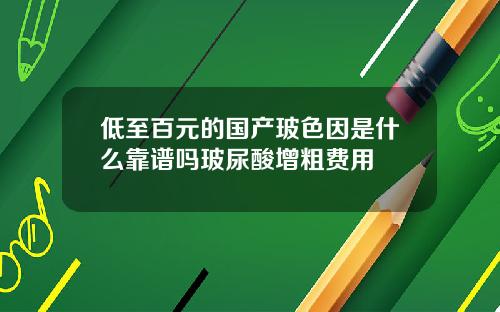 低至百元的国产玻色因是什么靠谱吗玻尿酸增粗费用