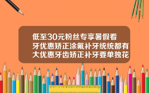 低至30元粉丝专享暑假看牙优惠矫正涂氟补牙统统都有大优惠牙齿矫正补牙要单独花钱吗