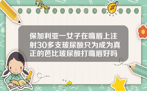 保加利亚一女子在嘴唇上注射30多支玻尿酸只为成为真正的芭比玻尿酸打嘴唇好吗
