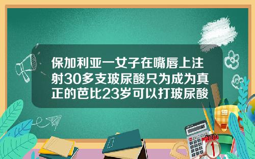 保加利亚一女子在嘴唇上注射30多支玻尿酸只为成为真正的芭比23岁可以打玻尿酸吗女生