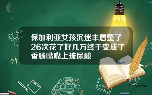 保加利亚女孩沉迷丰唇整了26次花了好几万终于变成了香肠嘴嘴上玻尿酸