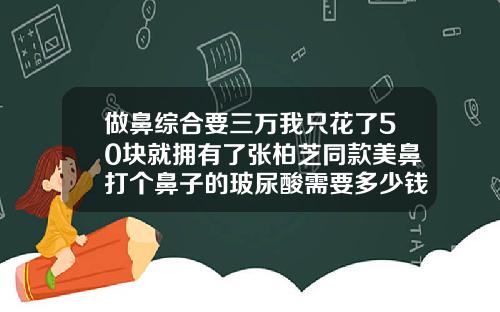 做鼻综合要三万我只花了50块就拥有了张柏芝同款美鼻打个鼻子的玻尿酸需要多少钱