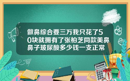 做鼻综合要三万我只花了50块就拥有了张柏芝同款美鼻鼻子玻尿酸多少钱一支正常