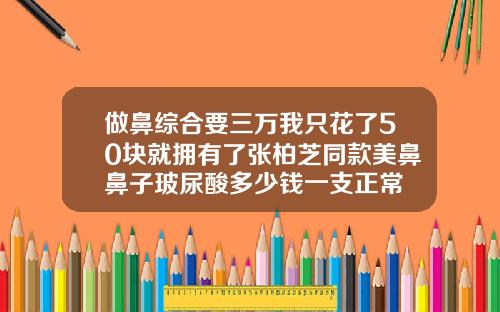 做鼻综合要三万我只花了50块就拥有了张柏芝同款美鼻鼻子玻尿酸多少钱一支正常