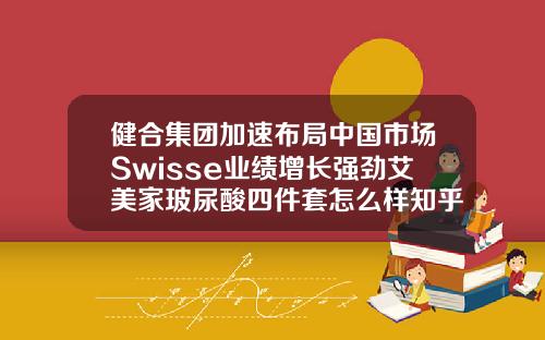 健合集团加速布局中国市场Swisse业绩增长强劲艾美家玻尿酸四件套怎么样知乎