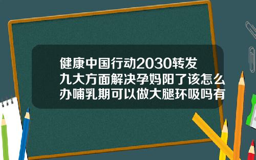 健康中国行动2030转发九大方面解决孕妈阳了该怎么办哺乳期可以做大腿环吸吗有影响吗