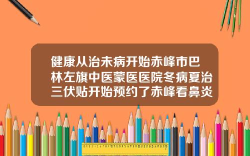 健康从治未病开始赤峰市巴林左旗中医蒙医医院冬病夏治三伏贴开始预约了赤峰看鼻炎好的医院