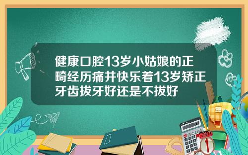 健康口腔13岁小姑娘的正畸经历痛并快乐着13岁矫正牙齿拔牙好还是不拔好