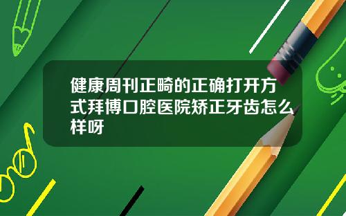 健康周刊正畸的正确打开方式拜博口腔医院矫正牙齿怎么样呀