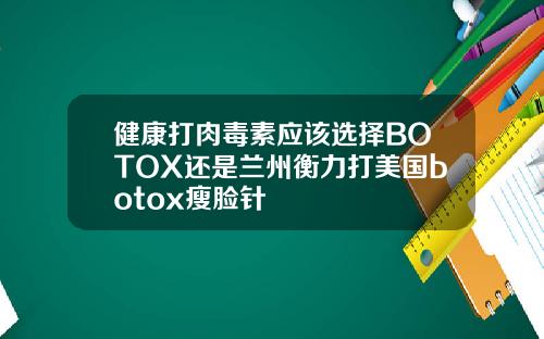 健康打肉毒素应该选择BOTOX还是兰州衡力打美国botox瘦脸针
