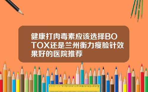 健康打肉毒素应该选择BOTOX还是兰州衡力瘦脸针效果好的医院推荐