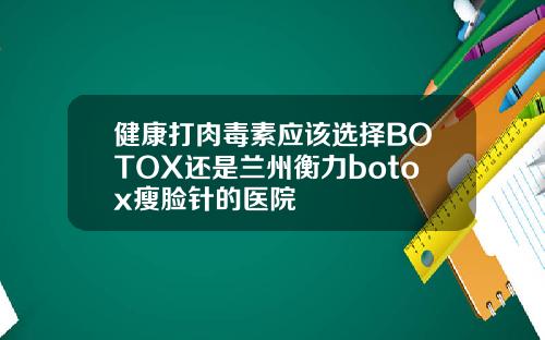 健康打肉毒素应该选择BOTOX还是兰州衡力botox瘦脸针的医院