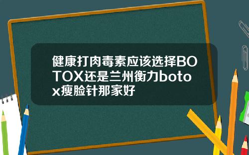 健康打肉毒素应该选择BOTOX还是兰州衡力botox瘦脸针那家好